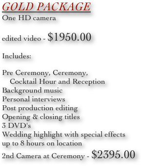 Gold Package
One HD camera
edited video - $1950.00
Includes:
Pre Ceremony, Ceremony, 
    Cocktail Hour and Reception
Background music
Personal interviews
Post production editing
Opening & closing titles
3 DVD's
Wedding highlight with special effects
up to 8 hours on location
2nd Camera at Ceremony - $2395.00
