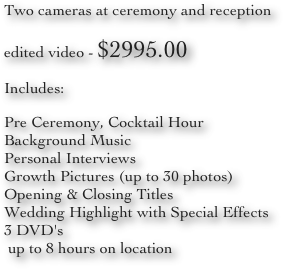 Two cameras at ceremony and reception
edited video - $2995.00
Includes:
Pre Ceremony, Cocktail Hour
Background Music
Personal Interviews
Growth Pictures (up to 30 photos)
Opening & Closing Titles
Wedding Highlight with Special Effects
3 DVD's
 up to 8 hours on location
